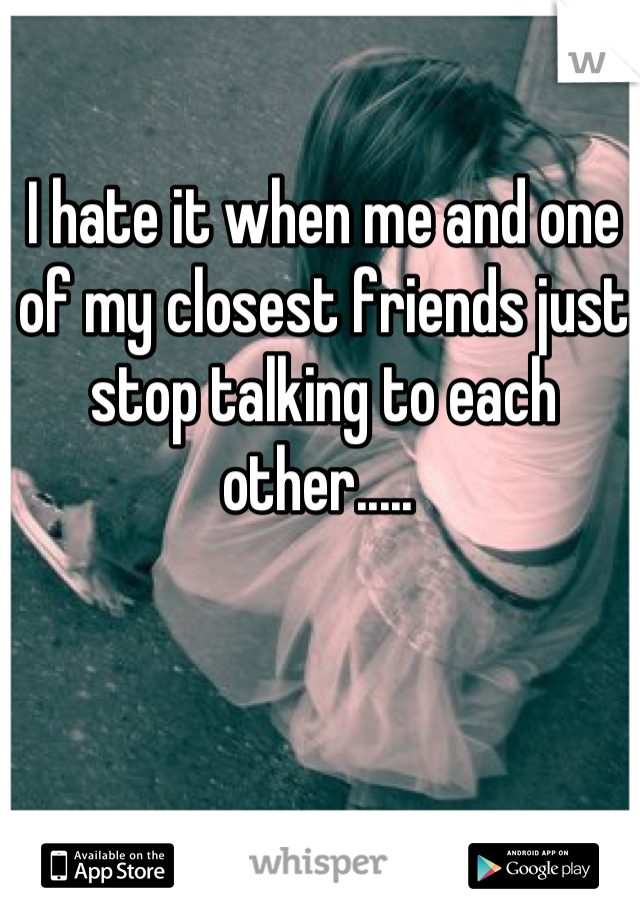 I hate it when me and one of my closest friends just stop talking to each other..... 