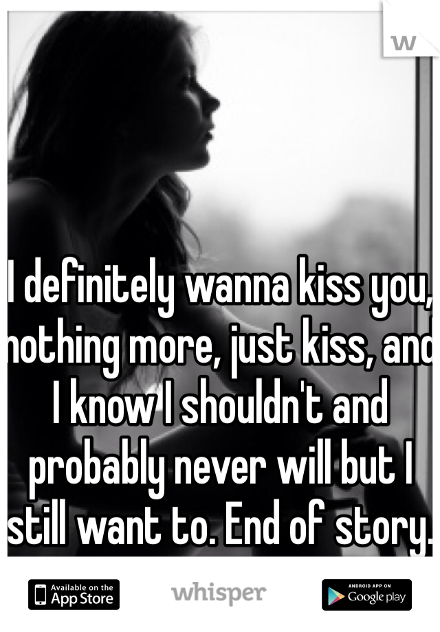 I definitely wanna kiss you, nothing more, just kiss, and I know I shouldn't and probably never will but I still want to. End of story.