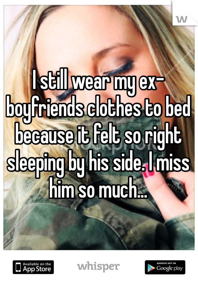 I still wear my ex-boyfriends clothes to bed because it felt so right sleeping by his side. I miss him so much... 