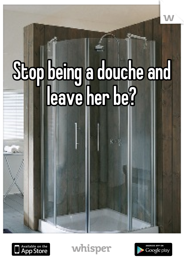 Stop being a douche and leave her be?
