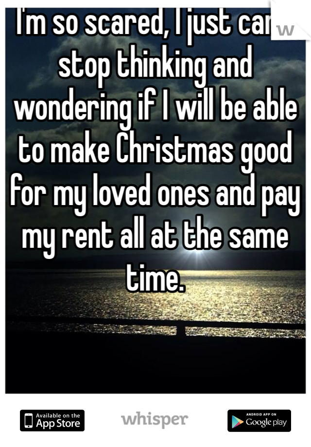 I'm so scared, I just can't stop thinking and wondering if I will be able to make Christmas good for my loved ones and pay my rent all at the same time. 