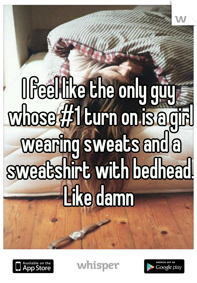 I feel like the only guy whose #1 turn on is a girl wearing sweats and a sweatshirt with bedhead. Like damn 