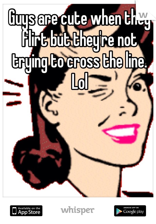 Guys are cute when they flirt but they're not trying to cross the line. Lol
