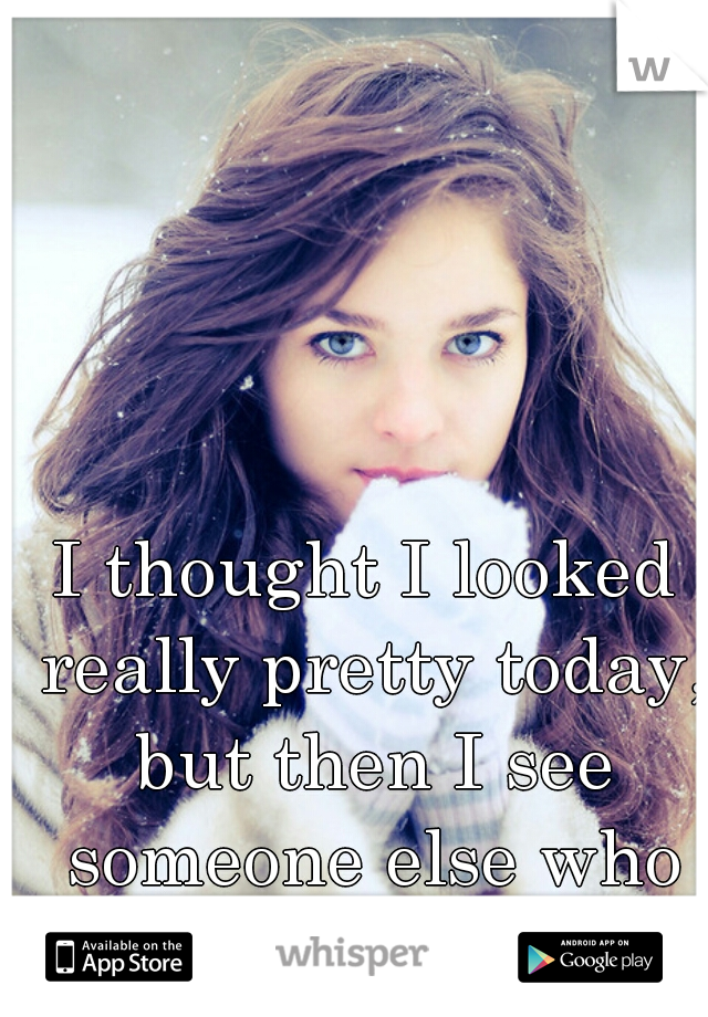 I thought I looked really pretty today, but then I see someone else who looks prettier....