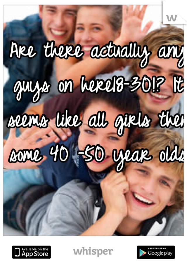 Are there actually any guys on here18-30!? It seems like all girls then some 40 -50 year olds 