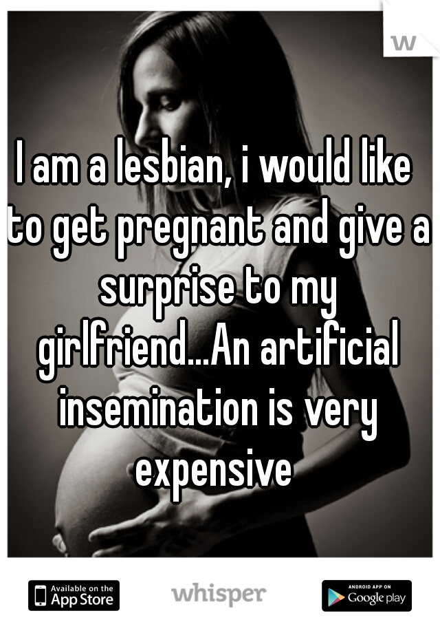 I am a lesbian, i would like to get pregnant and give a surprise to my girlfriend...An artificial insemination is very expensive 
