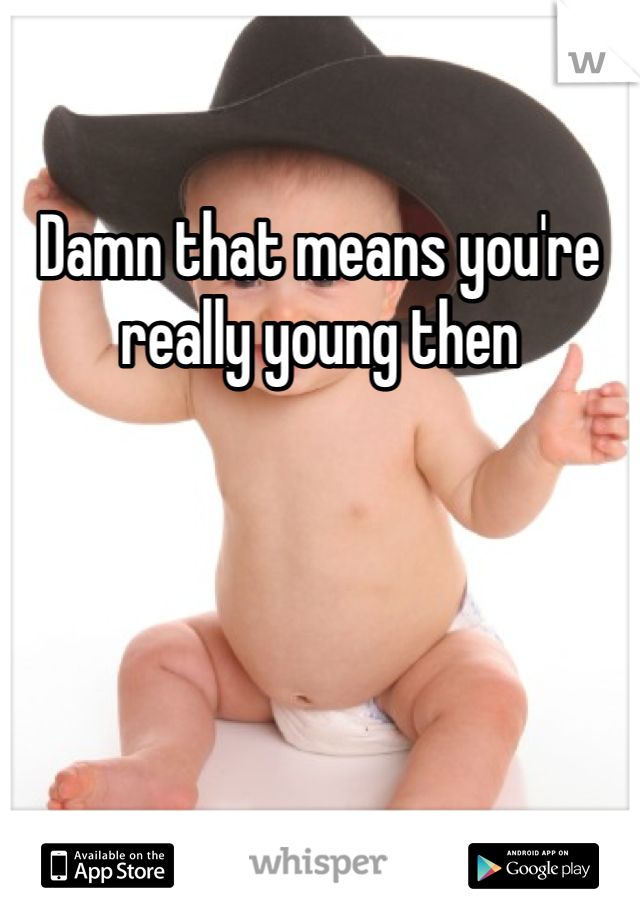 Damn that means you're really young then 
