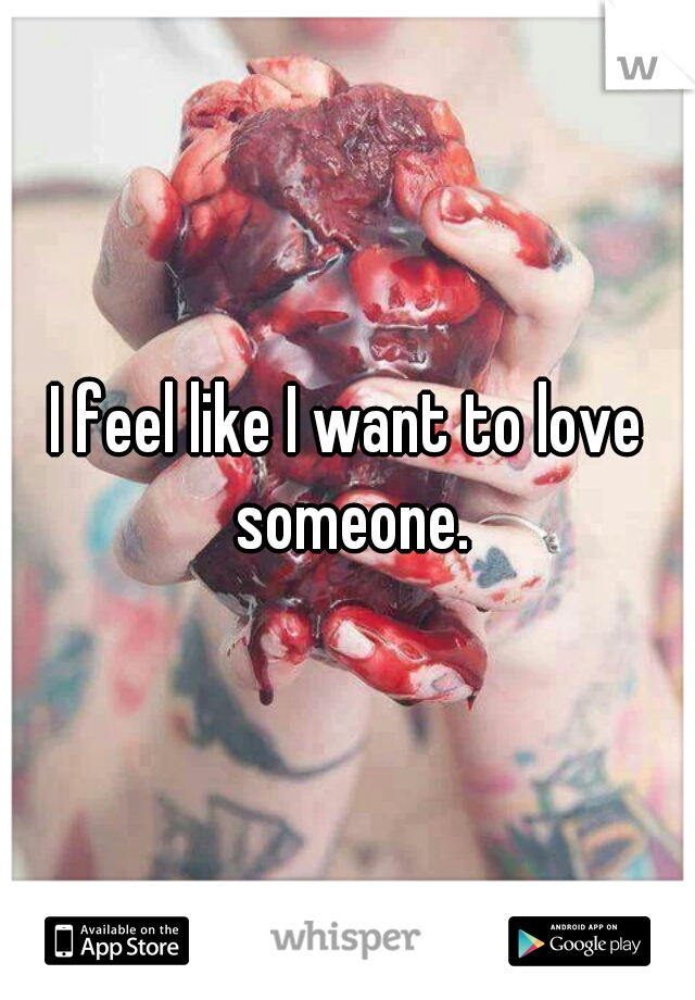I feel like I want to love someone.