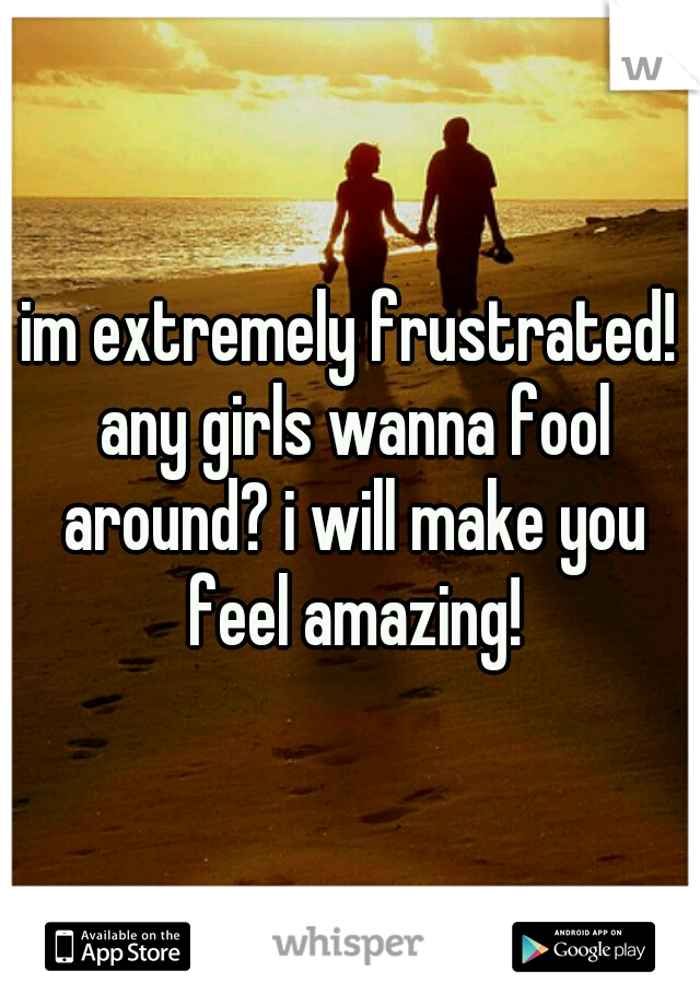 im extremely frustrated! any girls wanna fool around? i will make you feel amazing!