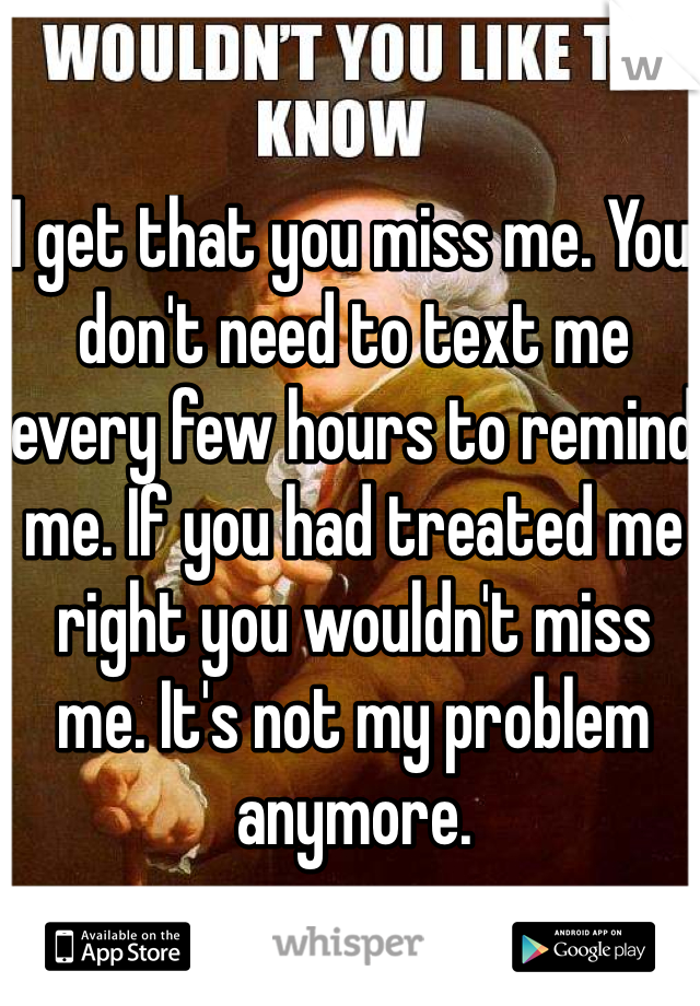 I get that you miss me. You don't need to text me every few hours to remind me. If you had treated me right you wouldn't miss me. It's not my problem anymore. 