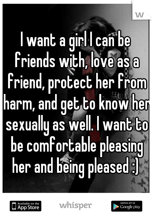 I want a girl I can be friends with, love as a friend, protect her from harm, and get to know her sexually as well. I want to be comfortable pleasing her and being pleased :) 