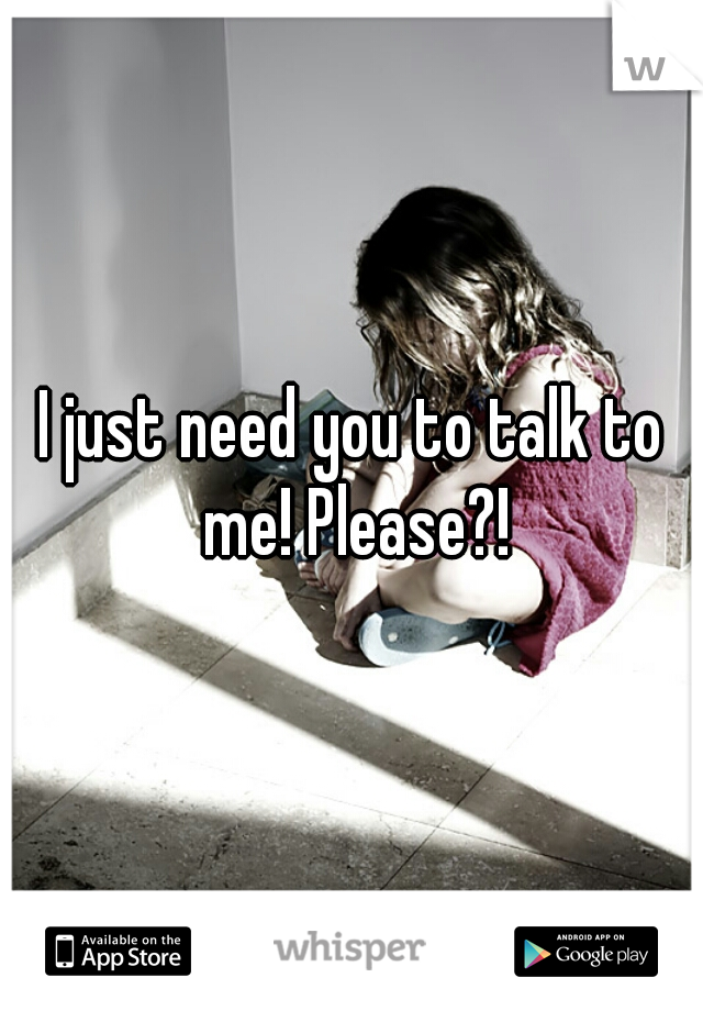 I just need you to talk to me! Please?!