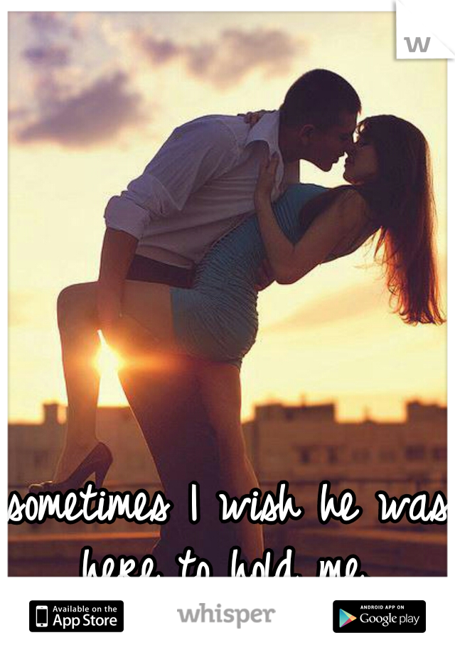 sometimes I wish he was here to hold me. 