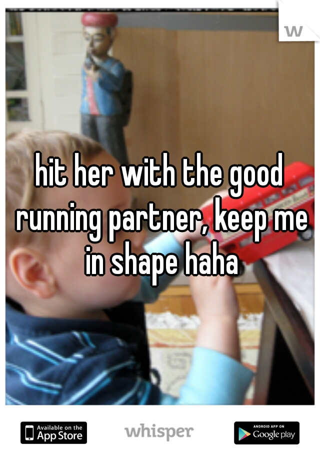 hit her with the good running partner, keep me in shape haha