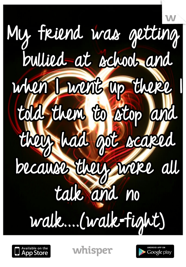 My friend was getting bullied at school and when I went up there I told them to stop and they had got scared because they were all talk and no walk....(walk=fight)