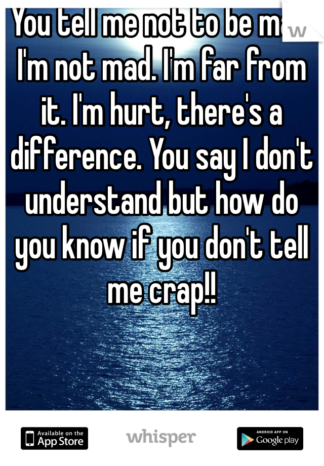 You tell me not to be mad. I'm not mad. I'm far from it. I'm hurt, there's a difference. You say I don't understand but how do you know if you don't tell me crap!! 