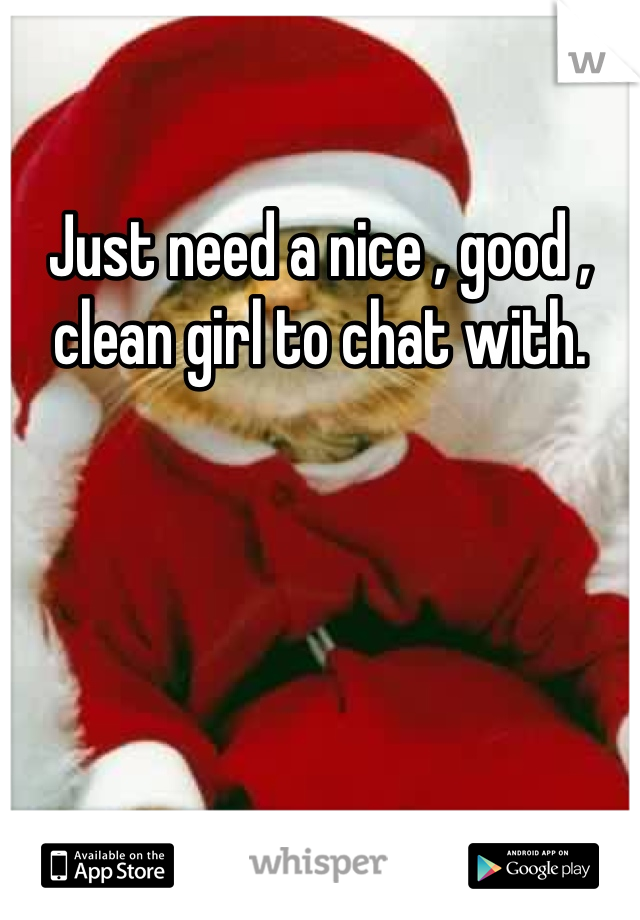 Just need a nice , good , clean girl to chat with.