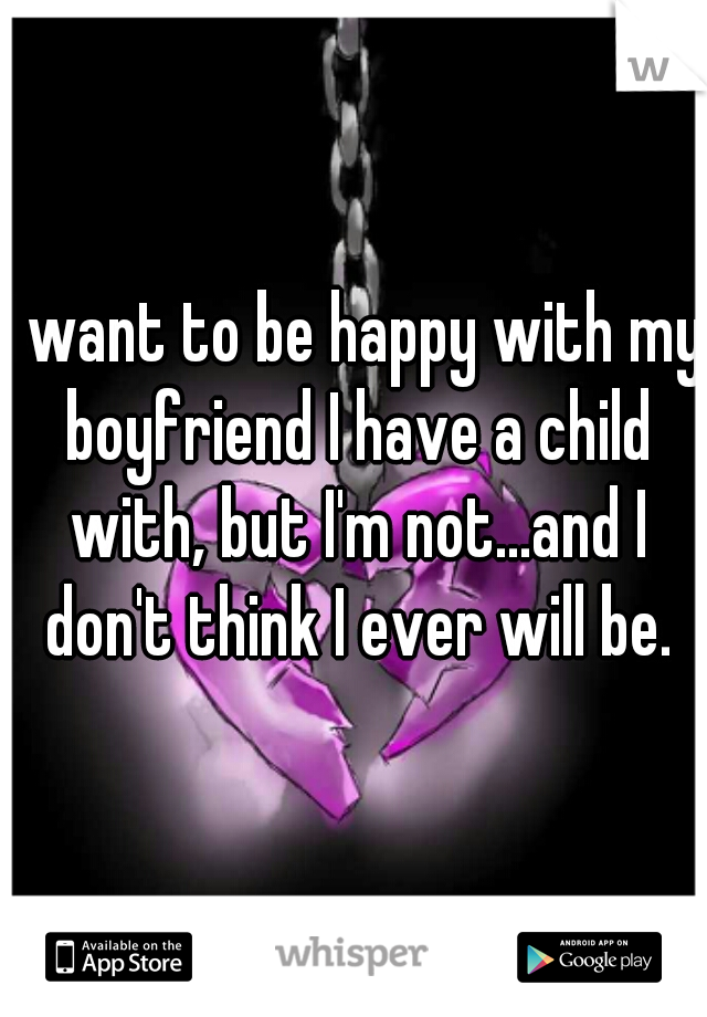 I want to be happy with my boyfriend I have a child with, but I'm not...and I don't think I ever will be.