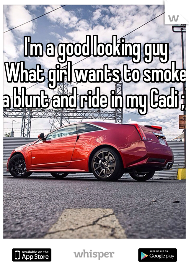 I'm a good looking guy
What girl wants to smoke a blunt and ride in my Cadi ;)