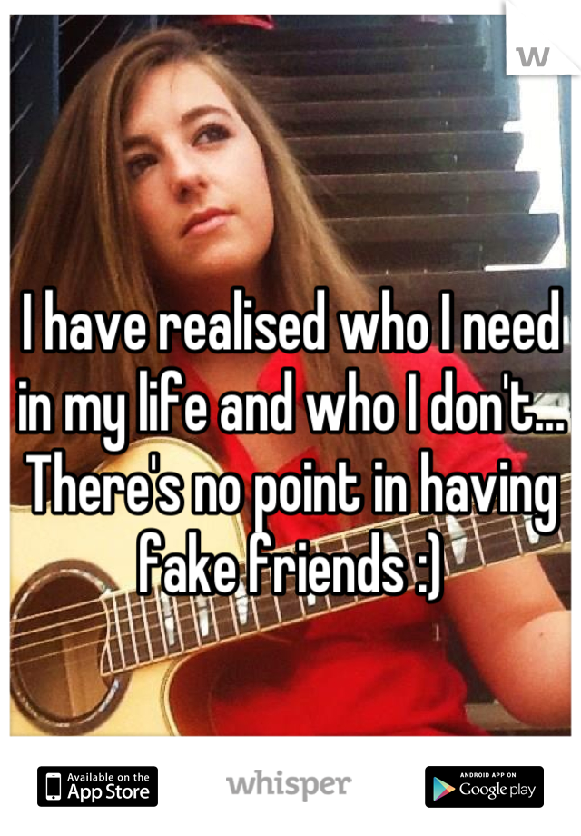 I have realised who I need in my life and who I don't... There's no point in having fake friends :)
