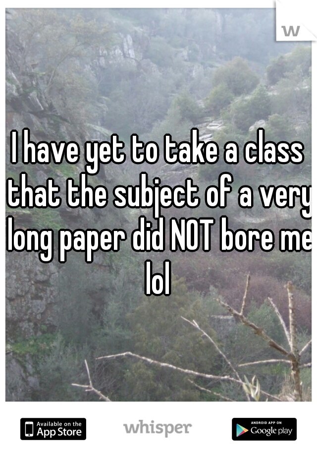 I have yet to take a class that the subject of a very long paper did NOT bore me lol 