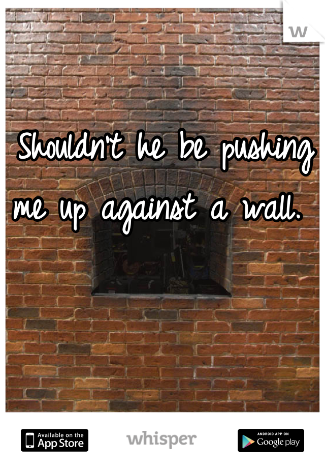 Shouldn't he be pushing me up against a wall. 