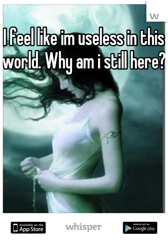 I feel like im useless in this world. Why am i still here? 