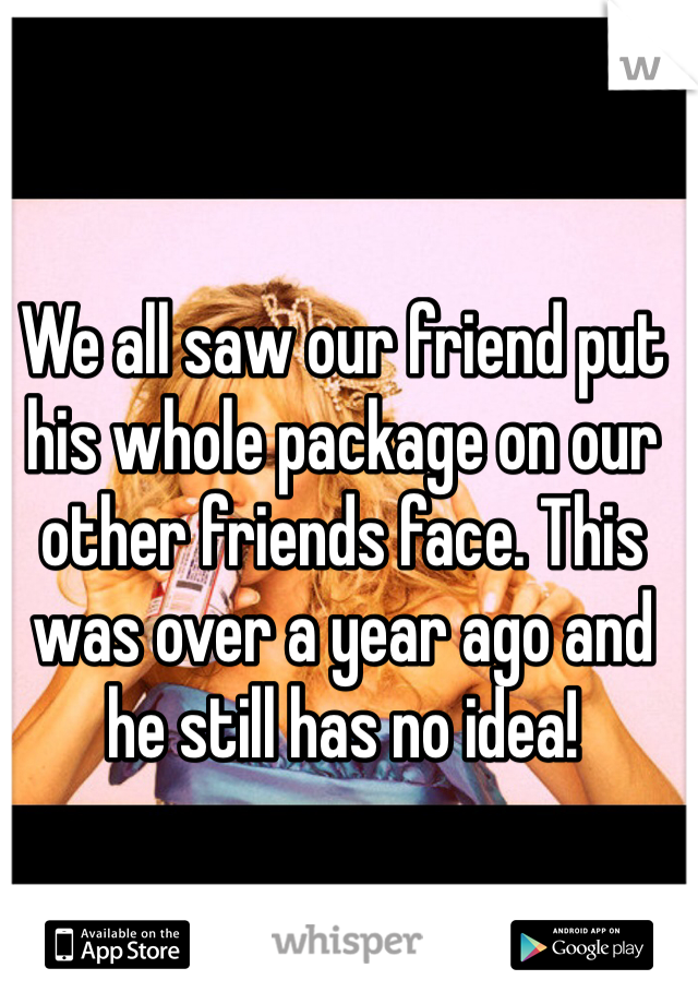 We all saw our friend put his whole package on our other friends face. This was over a year ago and he still has no idea!