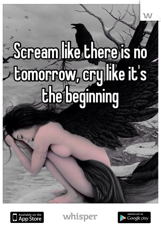 Scream like there is no tomorrow, cry like it's the beginning 
