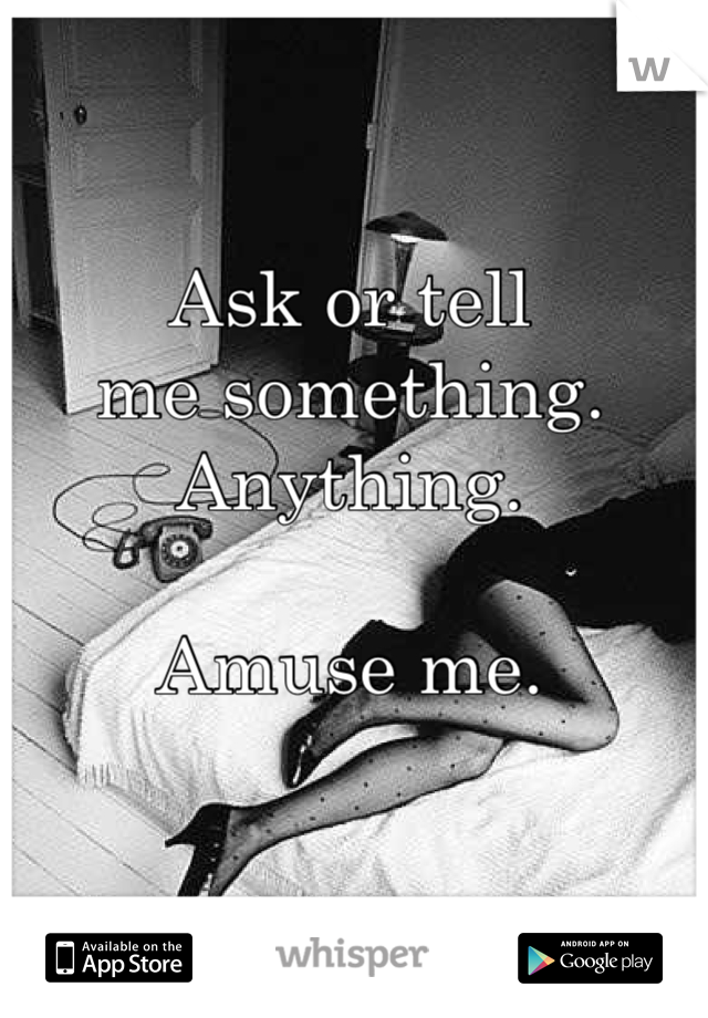 Ask or tell 
me something. 
Anything. 

Amuse me. 