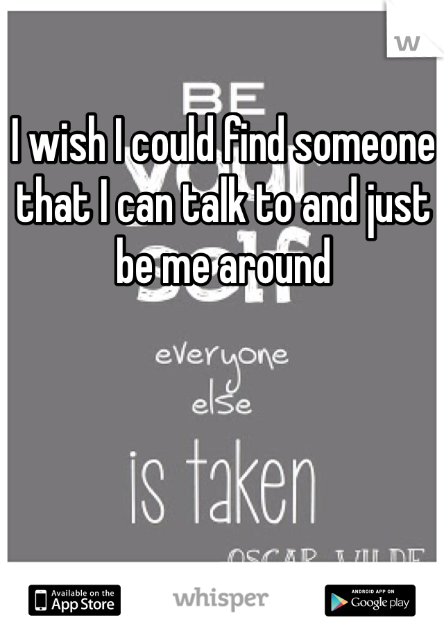 I wish I could find someone that I can talk to and just be me around 