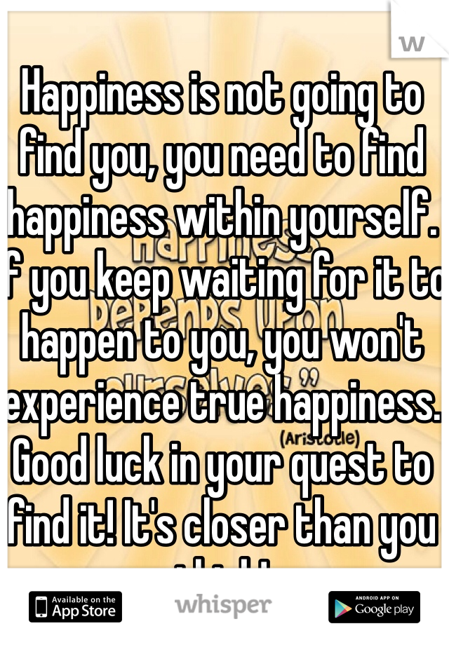 Happiness is not going to find you, you need to find happiness within yourself. If you keep waiting for it to happen to you, you won't experience true happiness. Good luck in your quest to find it! It's closer than you think! 