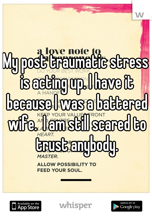 My post traumatic stress is acting up. I have it because I was a battered wife.  I am still scared to trust anybody.