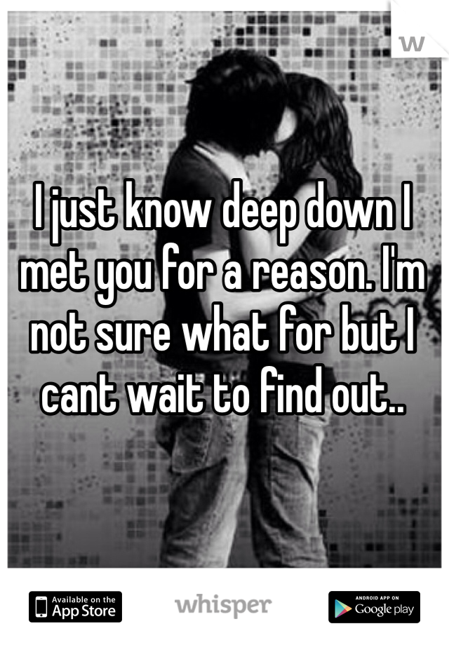 I just know deep down I met you for a reason. I'm not sure what for but I cant wait to find out.. 