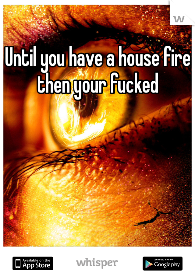 Until you have a house fire then your fucked 