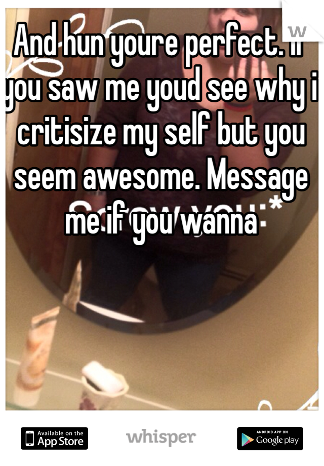 And hun youre perfect. If you saw me youd see why i critisize my self but you seem awesome. Message me if you wanna 