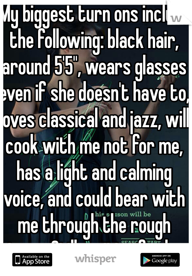 My biggest turn ons include the following: black hair, around 5'5", wears glasses even if she doesn't have to, loves classical and jazz, will cook with me not for me, has a light and calming voice, and could bear with me through the rough times.. Still waiting for her