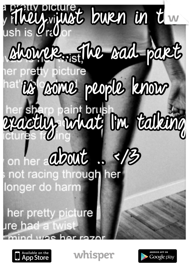 They just burn in the shower.. The sad part is some people know exactly what I'm talking about .. </3