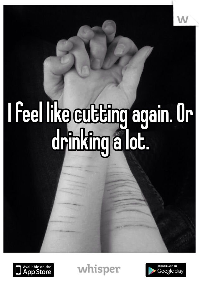 I feel like cutting again. Or drinking a lot. 