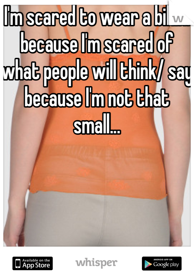 I'm scared to wear a bikini because I'm scared of what people will think/ say because I'm not that small...
