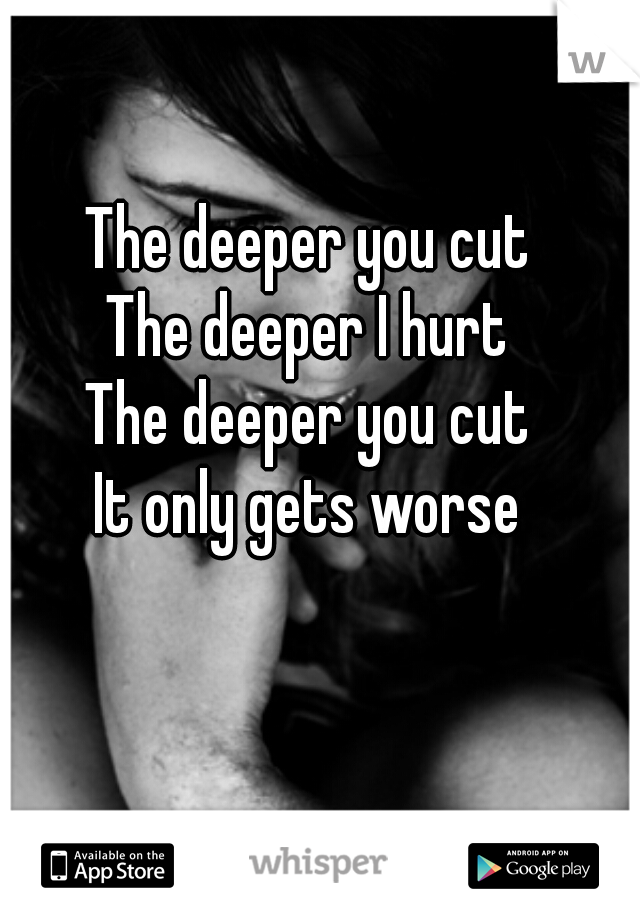 The deeper you cut
The deeper I hurt
The deeper you cut
It only gets worse
