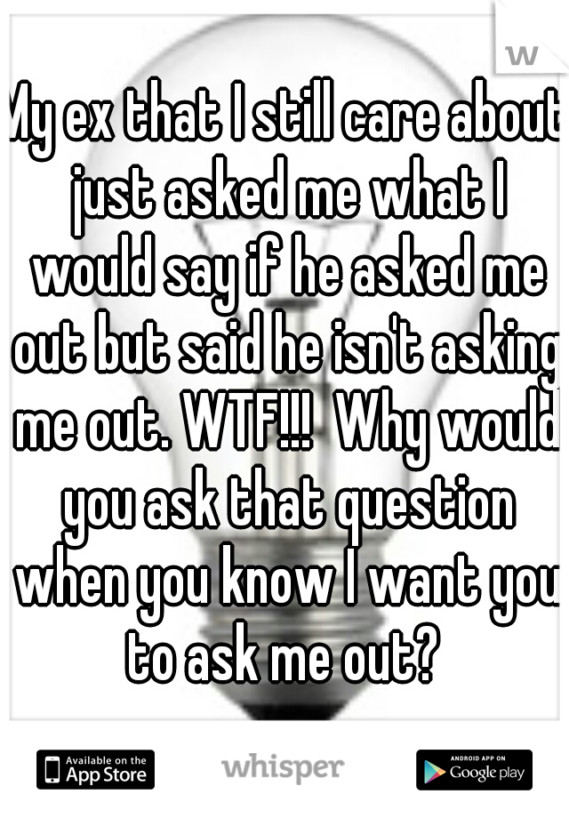 My ex that I still care about just asked me what I would say if he asked me out but said he isn't asking me out. WTF!!!  Why would you ask that question when you know I want you to ask me out? 