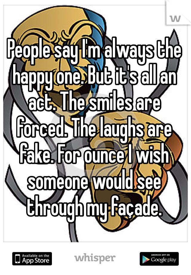 People say I'm always the happy one. But it's all an act. The smiles are forced. The laughs are fake. For ounce I wish someone would see through my façade.