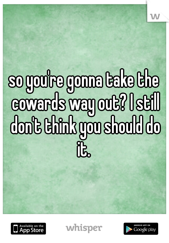 so you're gonna take the cowards way out? I still don't think you should do it. 