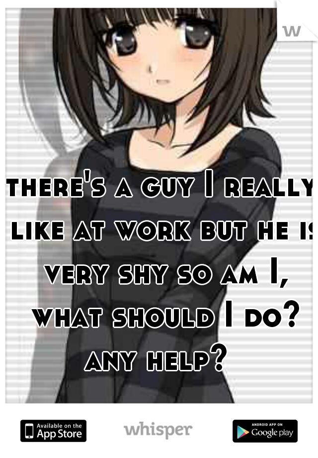there's a guy I really like at work but he is very shy so am I, what should I do? any help?  

