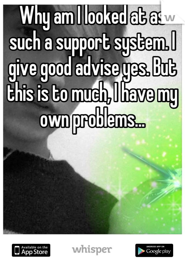 Why am I looked at as such a support system. I give good advise yes. But this is to much, I have my own problems...
