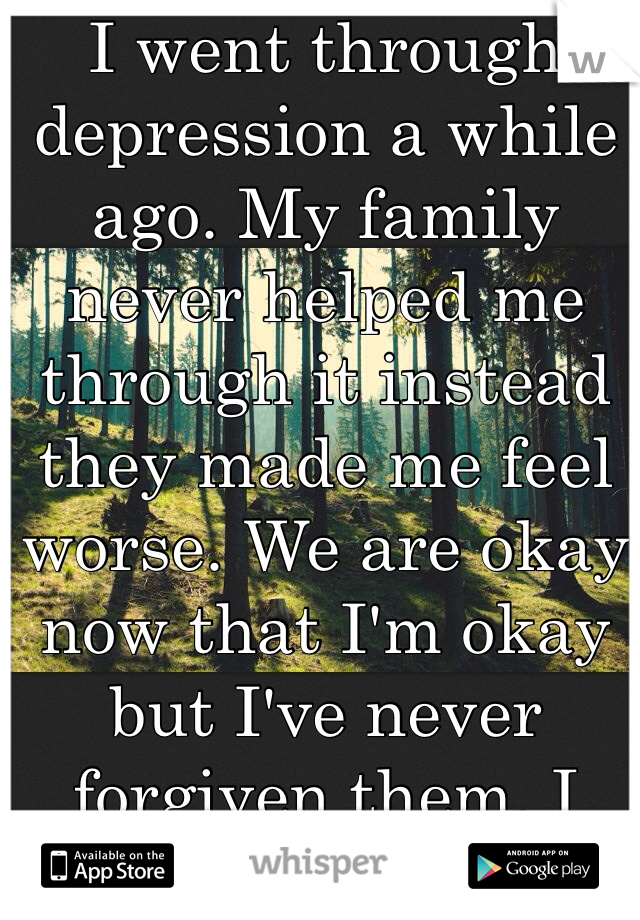I went through depression a while ago. My family never helped me through it instead they made me feel worse. We are okay now that I'm okay but I've never forgiven them. I don't think I ever will. 