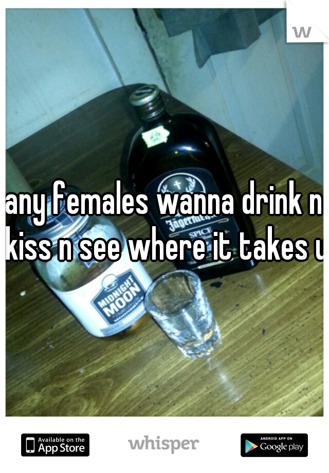 any females wanna drink n kiss n see where it takes us
