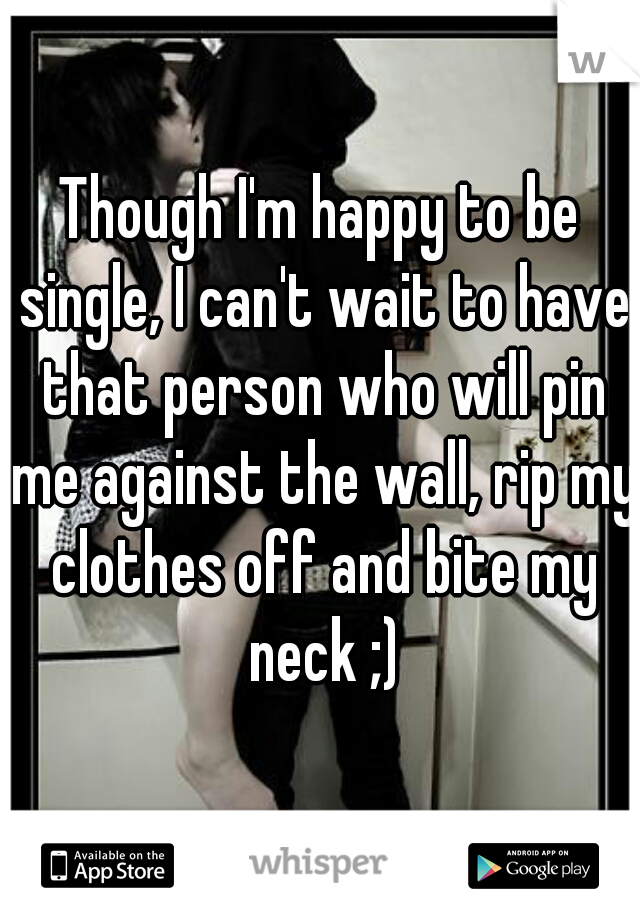 Though I'm happy to be single, I can't wait to have that person who will pin me against the wall, rip my clothes off and bite my neck ;)