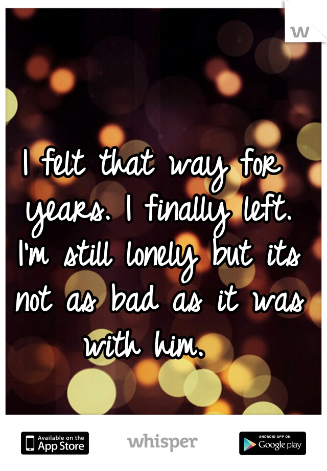 I felt that way for years. I finally left. I'm still lonely but its not as bad as it was with him.  